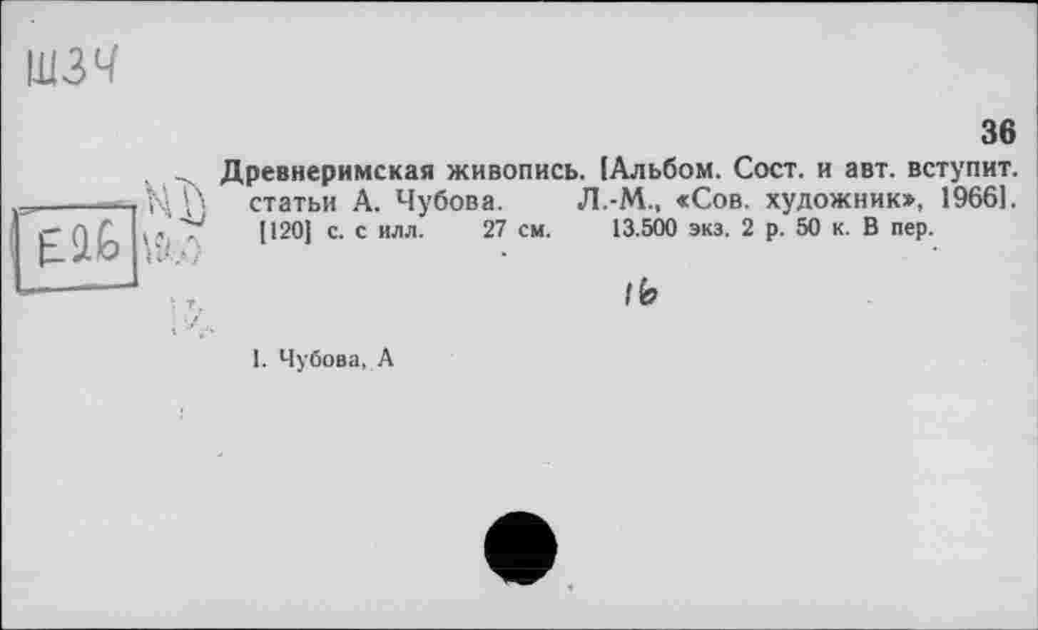 ﻿шзч
36

Древнеримская живопись. [Альбом. Сост. и авт. вступит, статьи А. Чубова. Л.-М., «Сов. художник», 19661.
[120] с. с илл. 27 см. 13.500 экз. 2 р. 50 к. В пер.

I. Чубова, А